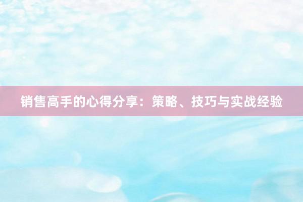 销售高手的心得分享：策略、技巧与实战经验